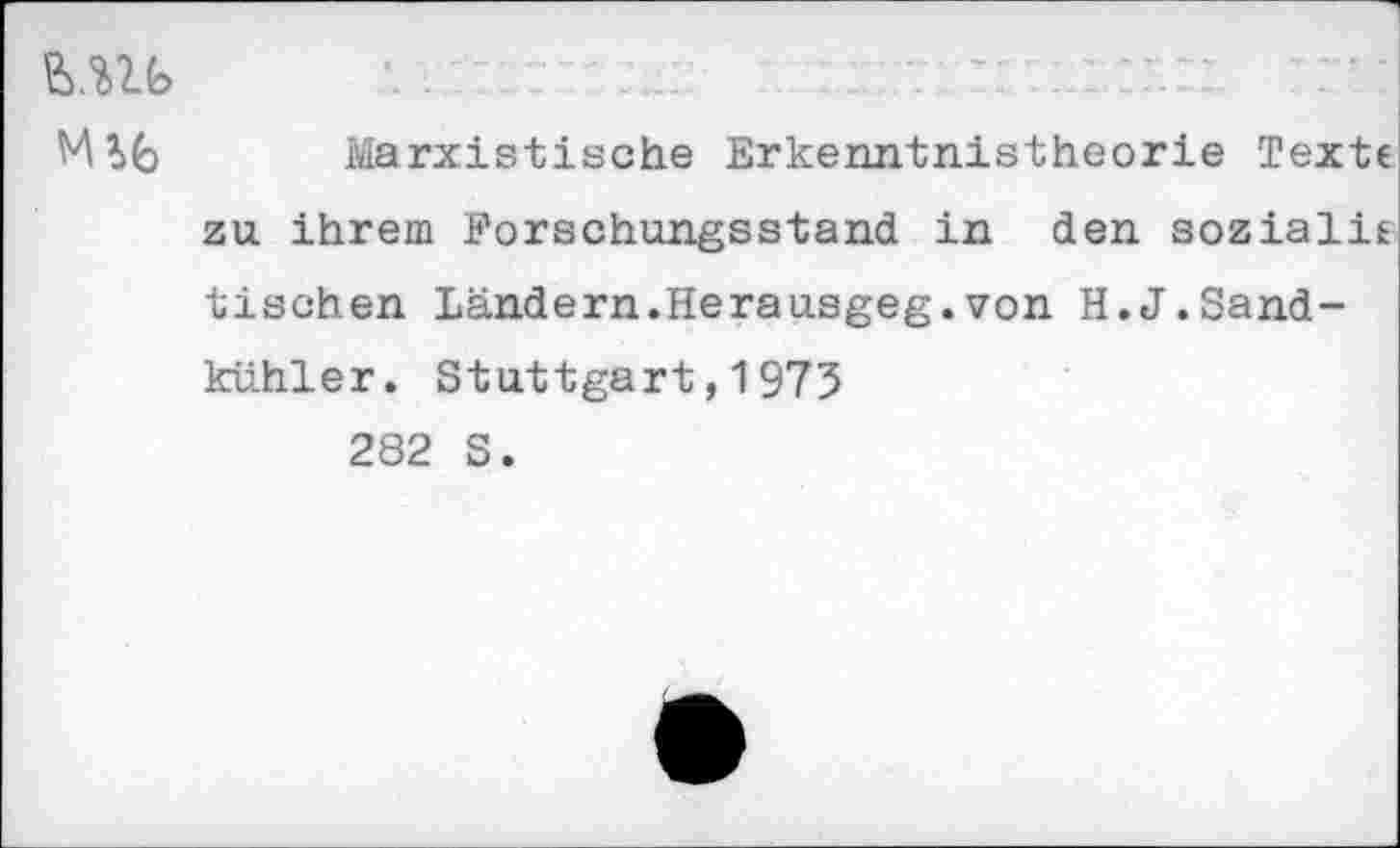 ﻿MU
MU Marxistische Erkenntnistheorie Texte zu ihrem Forschungsstand in den sozialie tischen Ländern.Herausgeg.von H.J.Sandkühler. Stuttgart,1975
282 S.